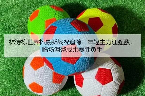 林诗栋世界杯最新战况追踪：年轻主力迎强敌，临场调整成比赛胜负手